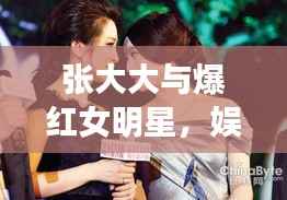 张大大与爆红女明星,娱乐圈最新热点大揭秘!