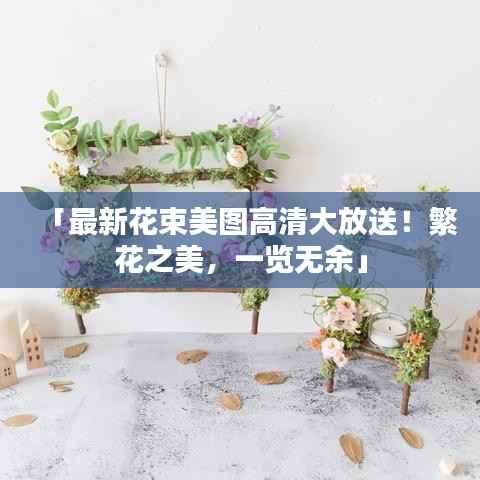「最新花束美图高清大放送!繁花之美,一览无余」